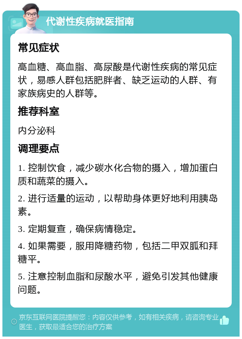 代谢性疾病就医指南 常见症状 高血糖、高血脂、高尿酸是代谢性疾病的常见症状，易感人群包括肥胖者、缺乏运动的人群、有家族病史的人群等。 推荐科室 内分泌科 调理要点 1. 控制饮食，减少碳水化合物的摄入，增加蛋白质和蔬菜的摄入。 2. 进行适量的运动，以帮助身体更好地利用胰岛素。 3. 定期复查，确保病情稳定。 4. 如果需要，服用降糖药物，包括二甲双胍和拜糖平。 5. 注意控制血脂和尿酸水平，避免引发其他健康问题。