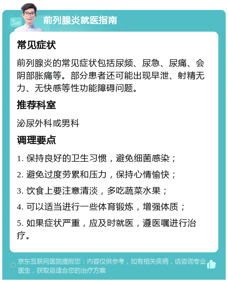 前列腺炎就医指南 常见症状 前列腺炎的常见症状包括尿频、尿急、尿痛、会阴部胀痛等。部分患者还可能出现早泄、射精无力、无快感等性功能障碍问题。 推荐科室 泌尿外科或男科 调理要点 1. 保持良好的卫生习惯，避免细菌感染； 2. 避免过度劳累和压力，保持心情愉快； 3. 饮食上要注意清淡，多吃蔬菜水果； 4. 可以适当进行一些体育锻炼，增强体质； 5. 如果症状严重，应及时就医，遵医嘱进行治疗。