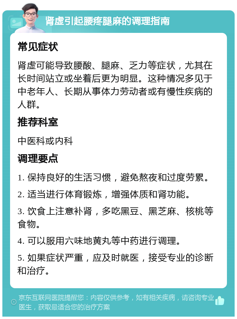 肾虚引起腰疼腿麻的调理指南 常见症状 肾虚可能导致腰酸、腿麻、乏力等症状，尤其在长时间站立或坐着后更为明显。这种情况多见于中老年人、长期从事体力劳动者或有慢性疾病的人群。 推荐科室 中医科或内科 调理要点 1. 保持良好的生活习惯，避免熬夜和过度劳累。 2. 适当进行体育锻炼，增强体质和肾功能。 3. 饮食上注意补肾，多吃黑豆、黑芝麻、核桃等食物。 4. 可以服用六味地黄丸等中药进行调理。 5. 如果症状严重，应及时就医，接受专业的诊断和治疗。