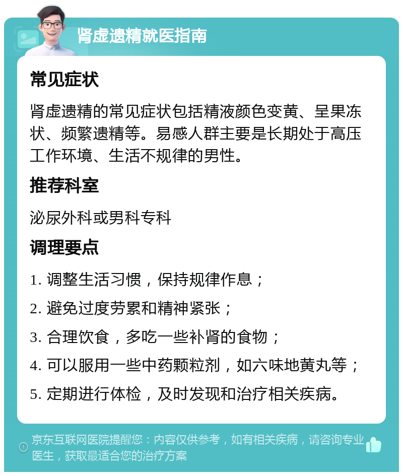 肾虚遗精就医指南 常见症状 肾虚遗精的常见症状包括精液颜色变黄、呈果冻状、频繁遗精等。易感人群主要是长期处于高压工作环境、生活不规律的男性。 推荐科室 泌尿外科或男科专科 调理要点 1. 调整生活习惯，保持规律作息； 2. 避免过度劳累和精神紧张； 3. 合理饮食，多吃一些补肾的食物； 4. 可以服用一些中药颗粒剂，如六味地黄丸等； 5. 定期进行体检，及时发现和治疗相关疾病。