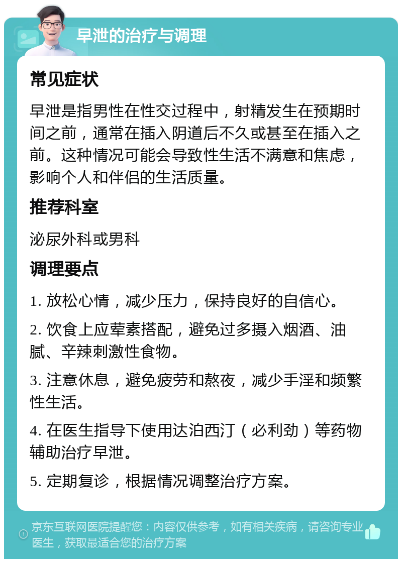 早泄的治疗与调理 常见症状 早泄是指男性在性交过程中，射精发生在预期时间之前，通常在插入阴道后不久或甚至在插入之前。这种情况可能会导致性生活不满意和焦虑，影响个人和伴侣的生活质量。 推荐科室 泌尿外科或男科 调理要点 1. 放松心情，减少压力，保持良好的自信心。 2. 饮食上应荤素搭配，避免过多摄入烟酒、油腻、辛辣刺激性食物。 3. 注意休息，避免疲劳和熬夜，减少手淫和频繁性生活。 4. 在医生指导下使用达泊西汀（必利劲）等药物辅助治疗早泄。 5. 定期复诊，根据情况调整治疗方案。