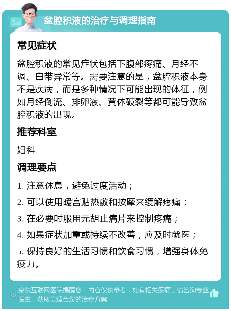 盆腔积液的治疗与调理指南 常见症状 盆腔积液的常见症状包括下腹部疼痛、月经不调、白带异常等。需要注意的是，盆腔积液本身不是疾病，而是多种情况下可能出现的体征，例如月经倒流、排卵液、黄体破裂等都可能导致盆腔积液的出现。 推荐科室 妇科 调理要点 1. 注意休息，避免过度活动； 2. 可以使用暖宫贴热敷和按摩来缓解疼痛； 3. 在必要时服用元胡止痛片来控制疼痛； 4. 如果症状加重或持续不改善，应及时就医； 5. 保持良好的生活习惯和饮食习惯，增强身体免疫力。