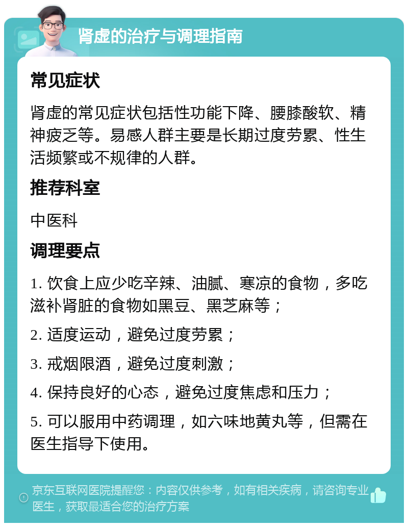 肾虚的治疗与调理指南 常见症状 肾虚的常见症状包括性功能下降、腰膝酸软、精神疲乏等。易感人群主要是长期过度劳累、性生活频繁或不规律的人群。 推荐科室 中医科 调理要点 1. 饮食上应少吃辛辣、油腻、寒凉的食物，多吃滋补肾脏的食物如黑豆、黑芝麻等； 2. 适度运动，避免过度劳累； 3. 戒烟限酒，避免过度刺激； 4. 保持良好的心态，避免过度焦虑和压力； 5. 可以服用中药调理，如六味地黄丸等，但需在医生指导下使用。