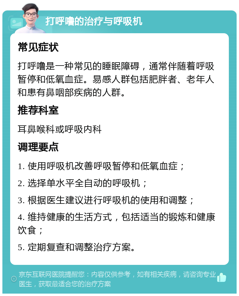 打呼噜的治疗与呼吸机 常见症状 打呼噜是一种常见的睡眠障碍，通常伴随着呼吸暂停和低氧血症。易感人群包括肥胖者、老年人和患有鼻咽部疾病的人群。 推荐科室 耳鼻喉科或呼吸内科 调理要点 1. 使用呼吸机改善呼吸暂停和低氧血症； 2. 选择单水平全自动的呼吸机； 3. 根据医生建议进行呼吸机的使用和调整； 4. 维持健康的生活方式，包括适当的锻炼和健康饮食； 5. 定期复查和调整治疗方案。