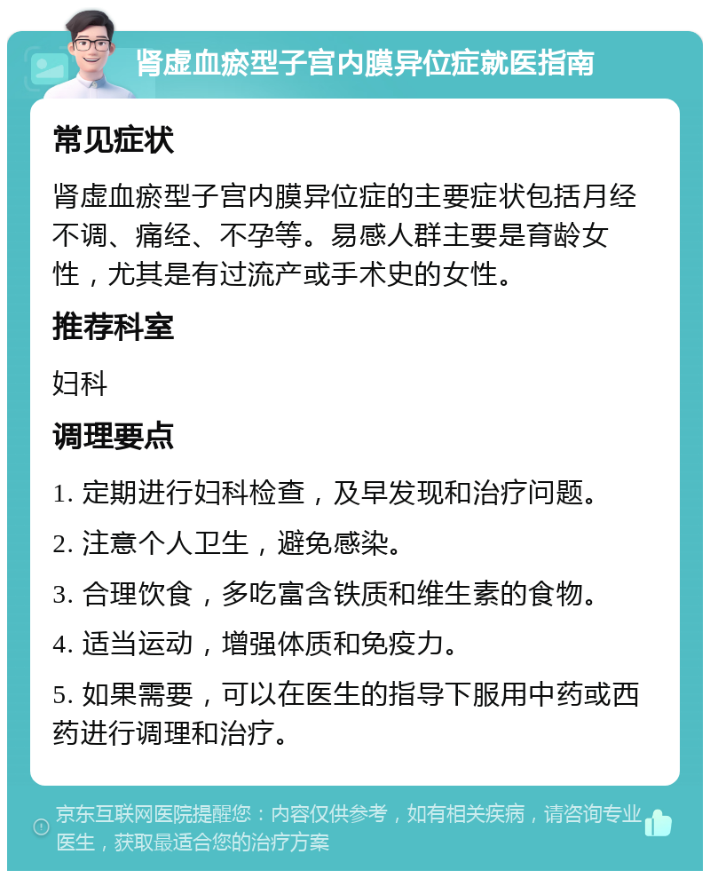 肾虚血瘀型子宫内膜异位症就医指南 常见症状 肾虚血瘀型子宫内膜异位症的主要症状包括月经不调、痛经、不孕等。易感人群主要是育龄女性，尤其是有过流产或手术史的女性。 推荐科室 妇科 调理要点 1. 定期进行妇科检查，及早发现和治疗问题。 2. 注意个人卫生，避免感染。 3. 合理饮食，多吃富含铁质和维生素的食物。 4. 适当运动，增强体质和免疫力。 5. 如果需要，可以在医生的指导下服用中药或西药进行调理和治疗。