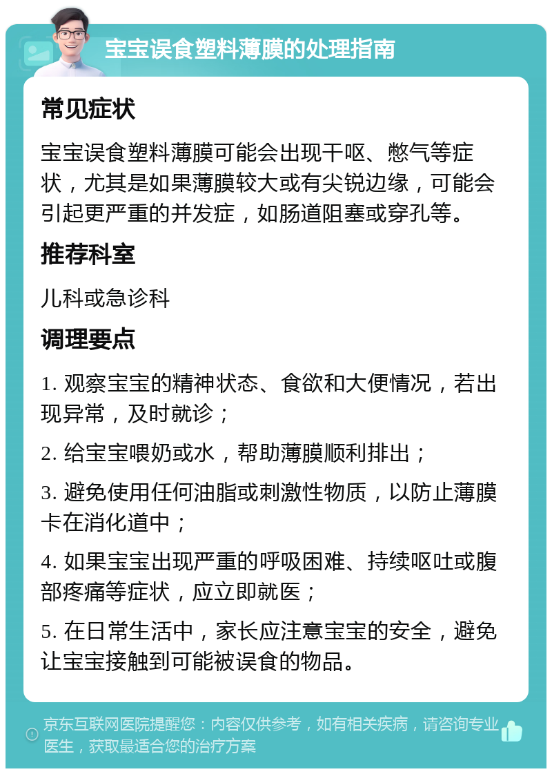 宝宝误食塑料薄膜的处理指南 常见症状 宝宝误食塑料薄膜可能会出现干呕、憋气等症状，尤其是如果薄膜较大或有尖锐边缘，可能会引起更严重的并发症，如肠道阻塞或穿孔等。 推荐科室 儿科或急诊科 调理要点 1. 观察宝宝的精神状态、食欲和大便情况，若出现异常，及时就诊； 2. 给宝宝喂奶或水，帮助薄膜顺利排出； 3. 避免使用任何油脂或刺激性物质，以防止薄膜卡在消化道中； 4. 如果宝宝出现严重的呼吸困难、持续呕吐或腹部疼痛等症状，应立即就医； 5. 在日常生活中，家长应注意宝宝的安全，避免让宝宝接触到可能被误食的物品。