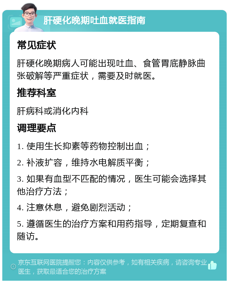 肝硬化晚期吐血就医指南 常见症状 肝硬化晚期病人可能出现吐血、食管胃底静脉曲张破解等严重症状，需要及时就医。 推荐科室 肝病科或消化内科 调理要点 1. 使用生长抑素等药物控制出血； 2. 补液扩容，维持水电解质平衡； 3. 如果有血型不匹配的情况，医生可能会选择其他治疗方法； 4. 注意休息，避免剧烈活动； 5. 遵循医生的治疗方案和用药指导，定期复查和随访。