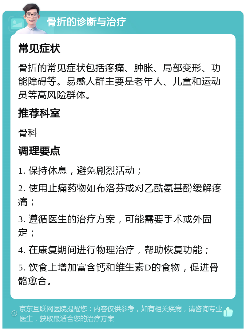 骨折的诊断与治疗 常见症状 骨折的常见症状包括疼痛、肿胀、局部变形、功能障碍等。易感人群主要是老年人、儿童和运动员等高风险群体。 推荐科室 骨科 调理要点 1. 保持休息，避免剧烈活动； 2. 使用止痛药物如布洛芬或对乙酰氨基酚缓解疼痛； 3. 遵循医生的治疗方案，可能需要手术或外固定； 4. 在康复期间进行物理治疗，帮助恢复功能； 5. 饮食上增加富含钙和维生素D的食物，促进骨骼愈合。