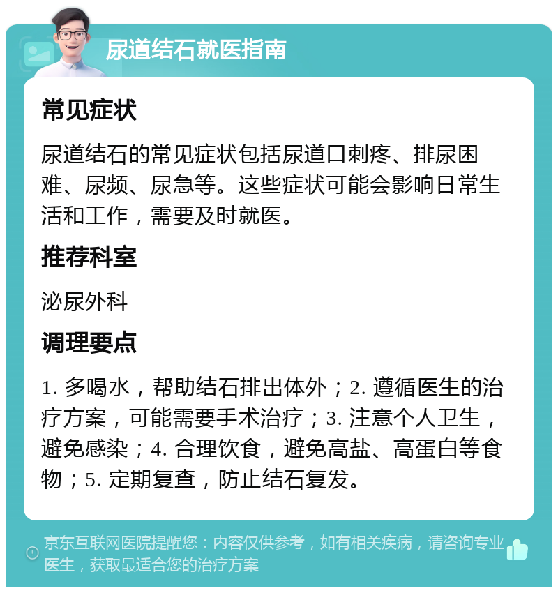 尿道结石就医指南 常见症状 尿道结石的常见症状包括尿道口刺疼、排尿困难、尿频、尿急等。这些症状可能会影响日常生活和工作，需要及时就医。 推荐科室 泌尿外科 调理要点 1. 多喝水，帮助结石排出体外；2. 遵循医生的治疗方案，可能需要手术治疗；3. 注意个人卫生，避免感染；4. 合理饮食，避免高盐、高蛋白等食物；5. 定期复查，防止结石复发。