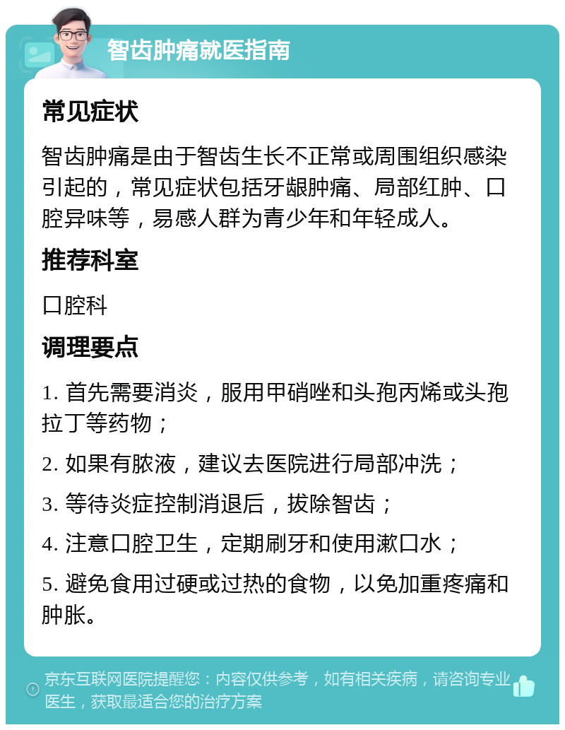 智齿肿痛就医指南 常见症状 智齿肿痛是由于智齿生长不正常或周围组织感染引起的，常见症状包括牙龈肿痛、局部红肿、口腔异味等，易感人群为青少年和年轻成人。 推荐科室 口腔科 调理要点 1. 首先需要消炎，服用甲硝唑和头孢丙烯或头孢拉丁等药物； 2. 如果有脓液，建议去医院进行局部冲洗； 3. 等待炎症控制消退后，拔除智齿； 4. 注意口腔卫生，定期刷牙和使用漱口水； 5. 避免食用过硬或过热的食物，以免加重疼痛和肿胀。