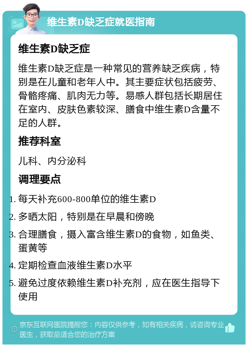 维生素D缺乏症就医指南 维生素D缺乏症 维生素D缺乏症是一种常见的营养缺乏疾病，特别是在儿童和老年人中。其主要症状包括疲劳、骨骼疼痛、肌肉无力等。易感人群包括长期居住在室内、皮肤色素较深、膳食中维生素D含量不足的人群。 推荐科室 儿科、内分泌科 调理要点 每天补充600-800单位的维生素D 多晒太阳，特别是在早晨和傍晚 合理膳食，摄入富含维生素D的食物，如鱼类、蛋黄等 定期检查血液维生素D水平 避免过度依赖维生素D补充剂，应在医生指导下使用