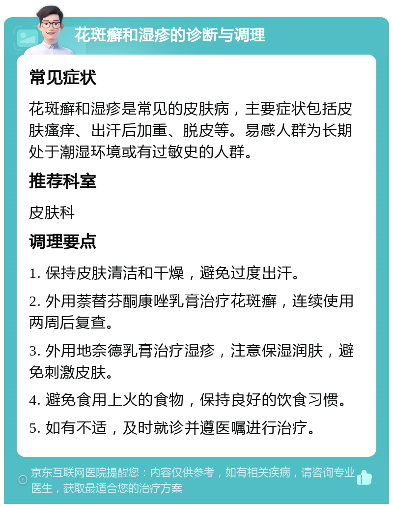 花斑癣和湿疹的诊断与调理 常见症状 花斑癣和湿疹是常见的皮肤病，主要症状包括皮肤瘙痒、出汗后加重、脱皮等。易感人群为长期处于潮湿环境或有过敏史的人群。 推荐科室 皮肤科 调理要点 1. 保持皮肤清洁和干燥，避免过度出汗。 2. 外用萘替芬酮康唑乳膏治疗花斑癣，连续使用两周后复查。 3. 外用地奈德乳膏治疗湿疹，注意保湿润肤，避免刺激皮肤。 4. 避免食用上火的食物，保持良好的饮食习惯。 5. 如有不适，及时就诊并遵医嘱进行治疗。