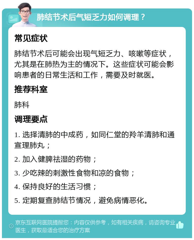 肺结节术后气短乏力如何调理？ 常见症状 肺结节术后可能会出现气短乏力、咳嗽等症状，尤其是在肺热为主的情况下。这些症状可能会影响患者的日常生活和工作，需要及时就医。 推荐科室 肺科 调理要点 1. 选择清肺的中成药，如同仁堂的羚羊清肺和通宣理肺丸； 2. 加入健脾祛湿的药物； 3. 少吃辣的刺激性食物和凉的食物； 4. 保持良好的生活习惯； 5. 定期复查肺结节情况，避免病情恶化。