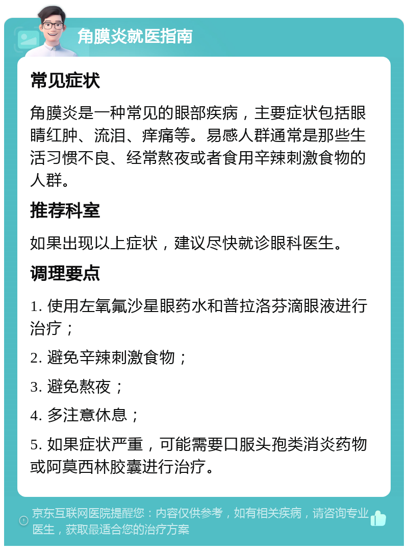 角膜炎就医指南 常见症状 角膜炎是一种常见的眼部疾病，主要症状包括眼睛红肿、流泪、痒痛等。易感人群通常是那些生活习惯不良、经常熬夜或者食用辛辣刺激食物的人群。 推荐科室 如果出现以上症状，建议尽快就诊眼科医生。 调理要点 1. 使用左氧氟沙星眼药水和普拉洛芬滴眼液进行治疗； 2. 避免辛辣刺激食物； 3. 避免熬夜； 4. 多注意休息； 5. 如果症状严重，可能需要口服头孢类消炎药物或阿莫西林胶囊进行治疗。