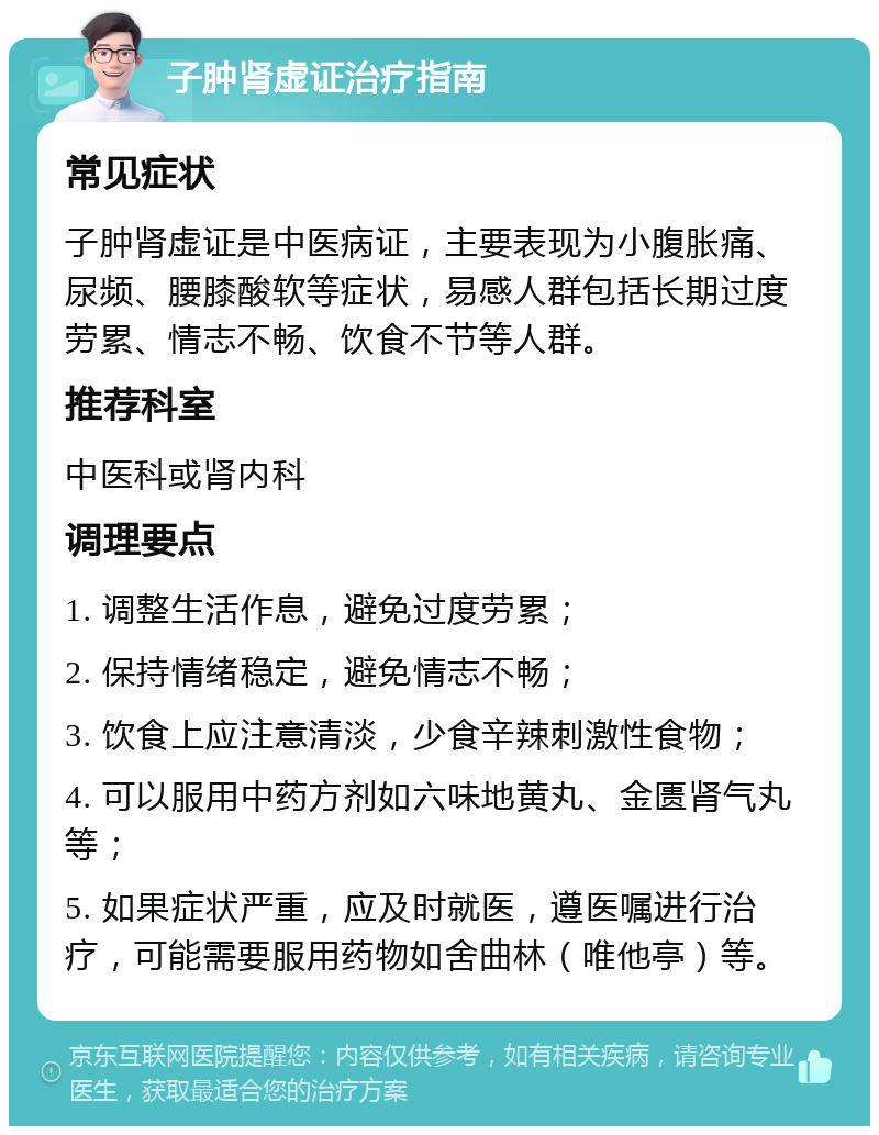 子肿肾虚证治疗指南 常见症状 子肿肾虚证是中医病证，主要表现为小腹胀痛、尿频、腰膝酸软等症状，易感人群包括长期过度劳累、情志不畅、饮食不节等人群。 推荐科室 中医科或肾内科 调理要点 1. 调整生活作息，避免过度劳累； 2. 保持情绪稳定，避免情志不畅； 3. 饮食上应注意清淡，少食辛辣刺激性食物； 4. 可以服用中药方剂如六味地黄丸、金匮肾气丸等； 5. 如果症状严重，应及时就医，遵医嘱进行治疗，可能需要服用药物如舍曲林（唯他亭）等。