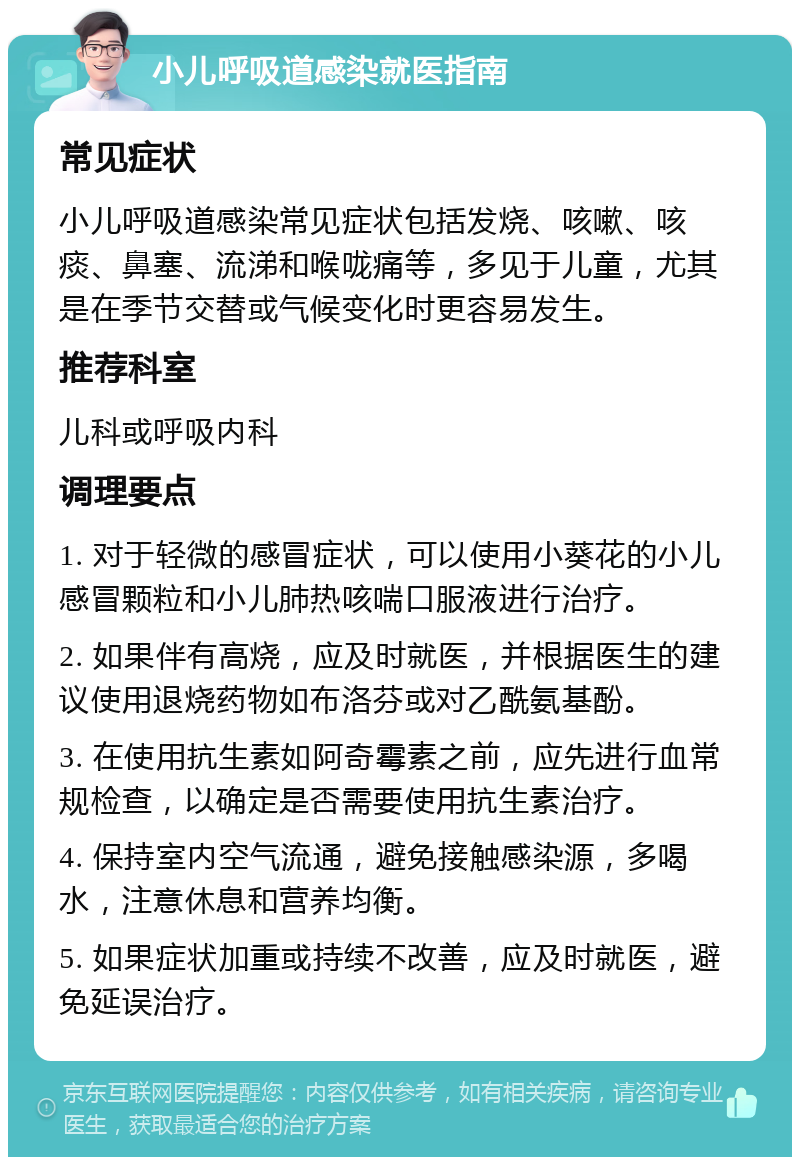 小儿呼吸道感染就医指南 常见症状 小儿呼吸道感染常见症状包括发烧、咳嗽、咳痰、鼻塞、流涕和喉咙痛等，多见于儿童，尤其是在季节交替或气候变化时更容易发生。 推荐科室 儿科或呼吸内科 调理要点 1. 对于轻微的感冒症状，可以使用小葵花的小儿感冒颗粒和小儿肺热咳喘口服液进行治疗。 2. 如果伴有高烧，应及时就医，并根据医生的建议使用退烧药物如布洛芬或对乙酰氨基酚。 3. 在使用抗生素如阿奇霉素之前，应先进行血常规检查，以确定是否需要使用抗生素治疗。 4. 保持室内空气流通，避免接触感染源，多喝水，注意休息和营养均衡。 5. 如果症状加重或持续不改善，应及时就医，避免延误治疗。