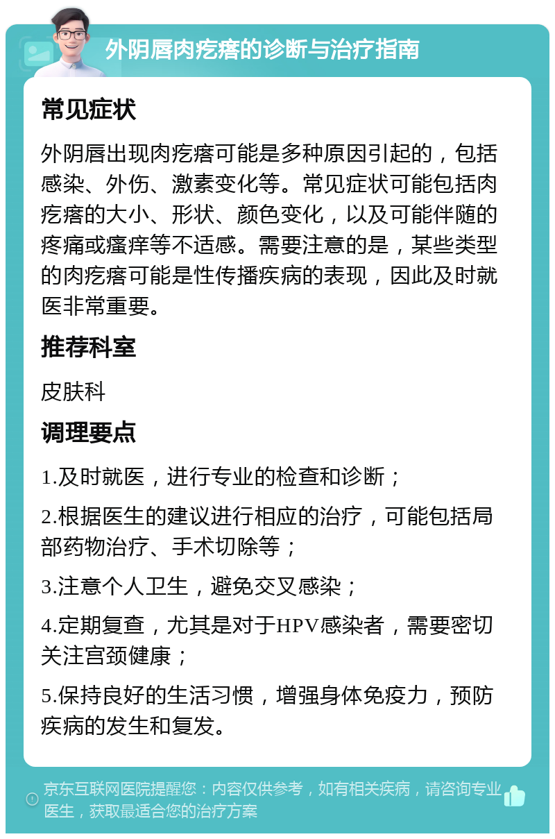 外阴唇肉疙瘩的诊断与治疗指南 常见症状 外阴唇出现肉疙瘩可能是多种原因引起的，包括感染、外伤、激素变化等。常见症状可能包括肉疙瘩的大小、形状、颜色变化，以及可能伴随的疼痛或瘙痒等不适感。需要注意的是，某些类型的肉疙瘩可能是性传播疾病的表现，因此及时就医非常重要。 推荐科室 皮肤科 调理要点 1.及时就医，进行专业的检查和诊断； 2.根据医生的建议进行相应的治疗，可能包括局部药物治疗、手术切除等； 3.注意个人卫生，避免交叉感染； 4.定期复查，尤其是对于HPV感染者，需要密切关注宫颈健康； 5.保持良好的生活习惯，增强身体免疫力，预防疾病的发生和复发。