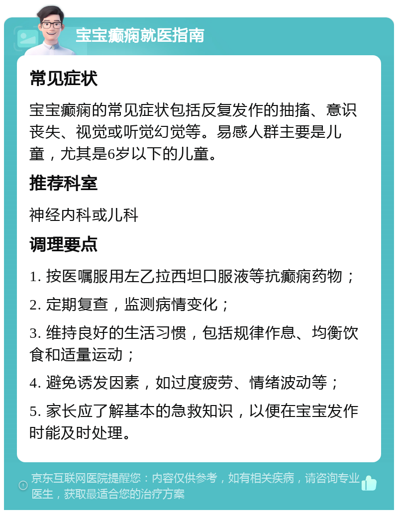 宝宝癫痫就医指南 常见症状 宝宝癫痫的常见症状包括反复发作的抽搐、意识丧失、视觉或听觉幻觉等。易感人群主要是儿童，尤其是6岁以下的儿童。 推荐科室 神经内科或儿科 调理要点 1. 按医嘱服用左乙拉西坦口服液等抗癫痫药物； 2. 定期复查，监测病情变化； 3. 维持良好的生活习惯，包括规律作息、均衡饮食和适量运动； 4. 避免诱发因素，如过度疲劳、情绪波动等； 5. 家长应了解基本的急救知识，以便在宝宝发作时能及时处理。