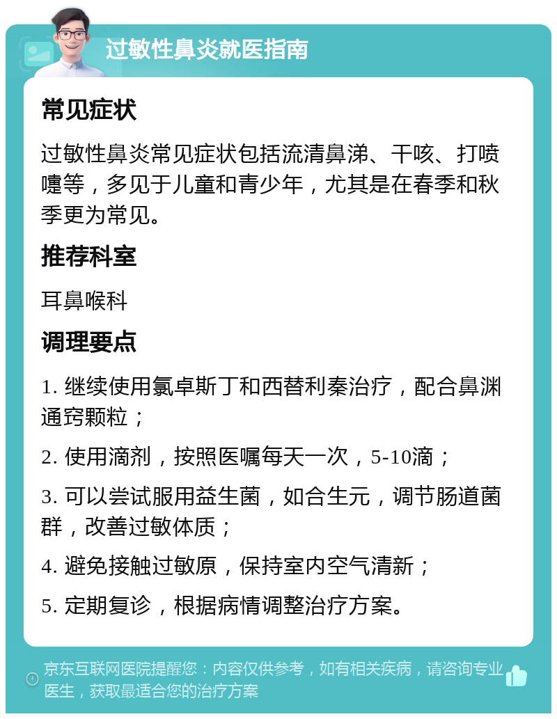 过敏性鼻炎就医指南 常见症状 过敏性鼻炎常见症状包括流清鼻涕、干咳、打喷嚏等，多见于儿童和青少年，尤其是在春季和秋季更为常见。 推荐科室 耳鼻喉科 调理要点 1. 继续使用氯卓斯丁和西替利秦治疗，配合鼻渊通窍颗粒； 2. 使用滴剂，按照医嘱每天一次，5-10滴； 3. 可以尝试服用益生菌，如合生元，调节肠道菌群，改善过敏体质； 4. 避免接触过敏原，保持室内空气清新； 5. 定期复诊，根据病情调整治疗方案。