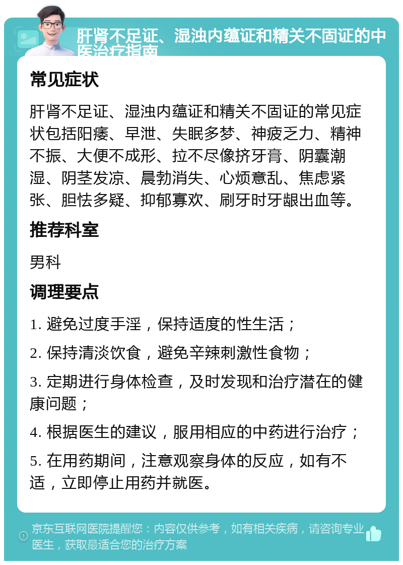 肝肾不足证、湿浊内蕴证和精关不固证的中医治疗指南 常见症状 肝肾不足证、湿浊内蕴证和精关不固证的常见症状包括阳痿、早泄、失眠多梦、神疲乏力、精神不振、大便不成形、拉不尽像挤牙膏、阴囊潮湿、阴茎发凉、晨勃消失、心烦意乱、焦虑紧张、胆怯多疑、抑郁寡欢、刷牙时牙龈出血等。 推荐科室 男科 调理要点 1. 避免过度手淫，保持适度的性生活； 2. 保持清淡饮食，避免辛辣刺激性食物； 3. 定期进行身体检查，及时发现和治疗潜在的健康问题； 4. 根据医生的建议，服用相应的中药进行治疗； 5. 在用药期间，注意观察身体的反应，如有不适，立即停止用药并就医。