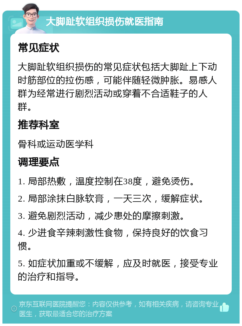 大脚趾软组织损伤就医指南 常见症状 大脚趾软组织损伤的常见症状包括大脚趾上下动时筋部位的拉伤感，可能伴随轻微肿胀。易感人群为经常进行剧烈活动或穿着不合适鞋子的人群。 推荐科室 骨科或运动医学科 调理要点 1. 局部热敷，温度控制在38度，避免烫伤。 2. 局部涂抹白脉软膏，一天三次，缓解症状。 3. 避免剧烈活动，减少患处的摩擦刺激。 4. 少进食辛辣刺激性食物，保持良好的饮食习惯。 5. 如症状加重或不缓解，应及时就医，接受专业的治疗和指导。