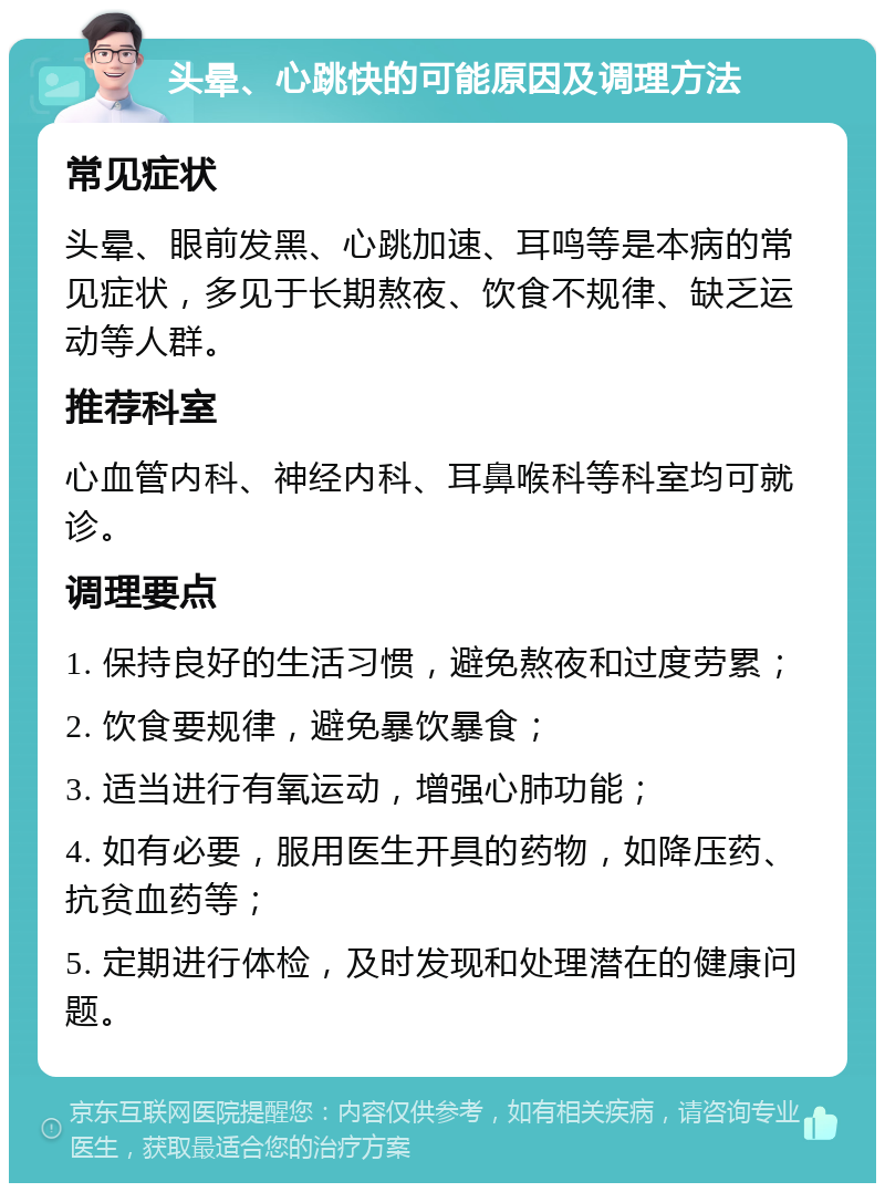 头晕、心跳快的可能原因及调理方法 常见症状 头晕、眼前发黑、心跳加速、耳鸣等是本病的常见症状，多见于长期熬夜、饮食不规律、缺乏运动等人群。 推荐科室 心血管内科、神经内科、耳鼻喉科等科室均可就诊。 调理要点 1. 保持良好的生活习惯，避免熬夜和过度劳累； 2. 饮食要规律，避免暴饮暴食； 3. 适当进行有氧运动，增强心肺功能； 4. 如有必要，服用医生开具的药物，如降压药、抗贫血药等； 5. 定期进行体检，及时发现和处理潜在的健康问题。