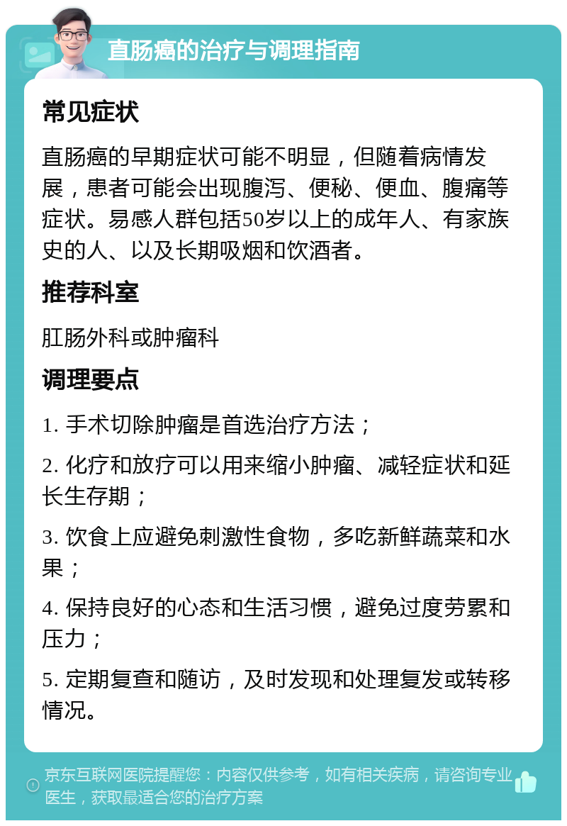 直肠癌的治疗与调理指南 常见症状 直肠癌的早期症状可能不明显，但随着病情发展，患者可能会出现腹泻、便秘、便血、腹痛等症状。易感人群包括50岁以上的成年人、有家族史的人、以及长期吸烟和饮酒者。 推荐科室 肛肠外科或肿瘤科 调理要点 1. 手术切除肿瘤是首选治疗方法； 2. 化疗和放疗可以用来缩小肿瘤、减轻症状和延长生存期； 3. 饮食上应避免刺激性食物，多吃新鲜蔬菜和水果； 4. 保持良好的心态和生活习惯，避免过度劳累和压力； 5. 定期复查和随访，及时发现和处理复发或转移情况。