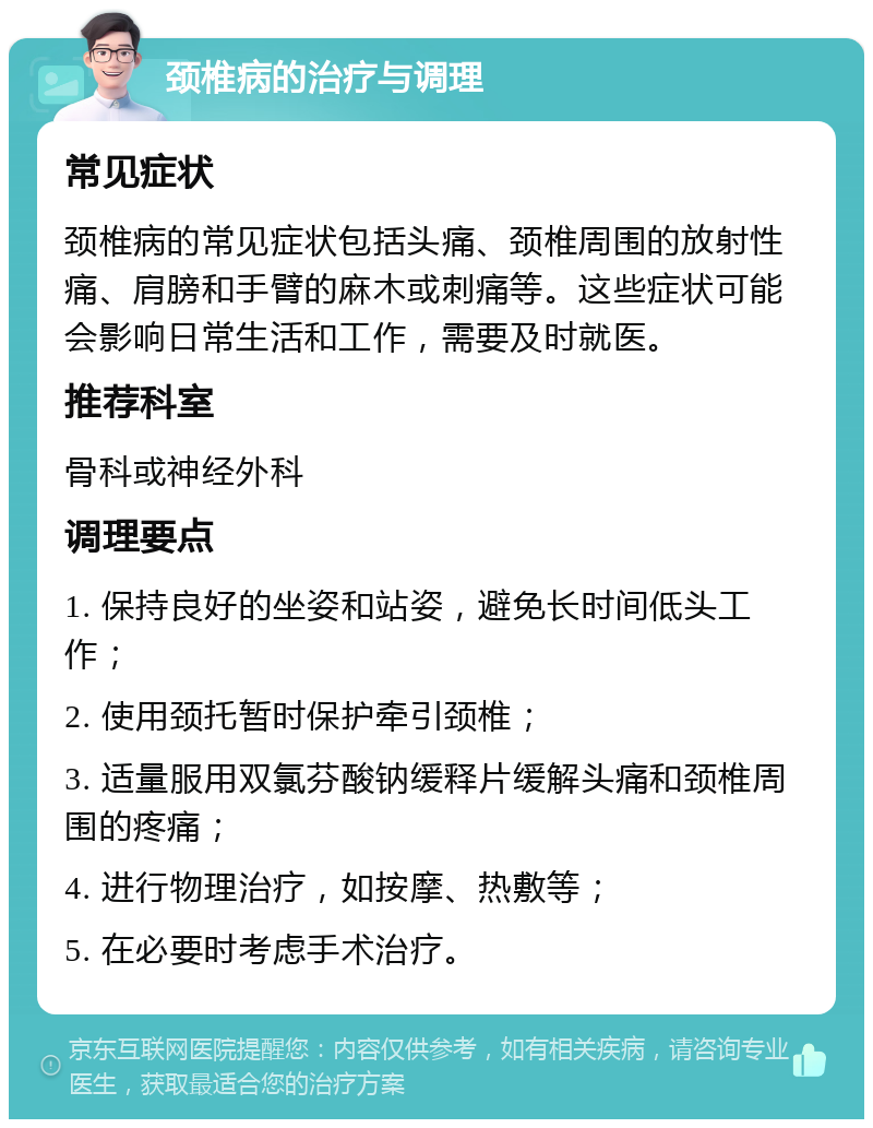 颈椎病的治疗与调理 常见症状 颈椎病的常见症状包括头痛、颈椎周围的放射性痛、肩膀和手臂的麻木或刺痛等。这些症状可能会影响日常生活和工作，需要及时就医。 推荐科室 骨科或神经外科 调理要点 1. 保持良好的坐姿和站姿，避免长时间低头工作； 2. 使用颈托暂时保护牵引颈椎； 3. 适量服用双氯芬酸钠缓释片缓解头痛和颈椎周围的疼痛； 4. 进行物理治疗，如按摩、热敷等； 5. 在必要时考虑手术治疗。