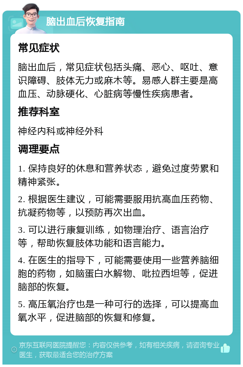 脑出血后恢复指南 常见症状 脑出血后，常见症状包括头痛、恶心、呕吐、意识障碍、肢体无力或麻木等。易感人群主要是高血压、动脉硬化、心脏病等慢性疾病患者。 推荐科室 神经内科或神经外科 调理要点 1. 保持良好的休息和营养状态，避免过度劳累和精神紧张。 2. 根据医生建议，可能需要服用抗高血压药物、抗凝药物等，以预防再次出血。 3. 可以进行康复训练，如物理治疗、语言治疗等，帮助恢复肢体功能和语言能力。 4. 在医生的指导下，可能需要使用一些营养脑细胞的药物，如脑蛋白水解物、吡拉西坦等，促进脑部的恢复。 5. 高压氧治疗也是一种可行的选择，可以提高血氧水平，促进脑部的恢复和修复。