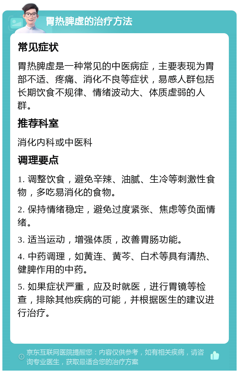 胃热脾虚的治疗方法 常见症状 胃热脾虚是一种常见的中医病症，主要表现为胃部不适、疼痛、消化不良等症状，易感人群包括长期饮食不规律、情绪波动大、体质虚弱的人群。 推荐科室 消化内科或中医科 调理要点 1. 调整饮食，避免辛辣、油腻、生冷等刺激性食物，多吃易消化的食物。 2. 保持情绪稳定，避免过度紧张、焦虑等负面情绪。 3. 适当运动，增强体质，改善胃肠功能。 4. 中药调理，如黄连、黄芩、白术等具有清热、健脾作用的中药。 5. 如果症状严重，应及时就医，进行胃镜等检查，排除其他疾病的可能，并根据医生的建议进行治疗。