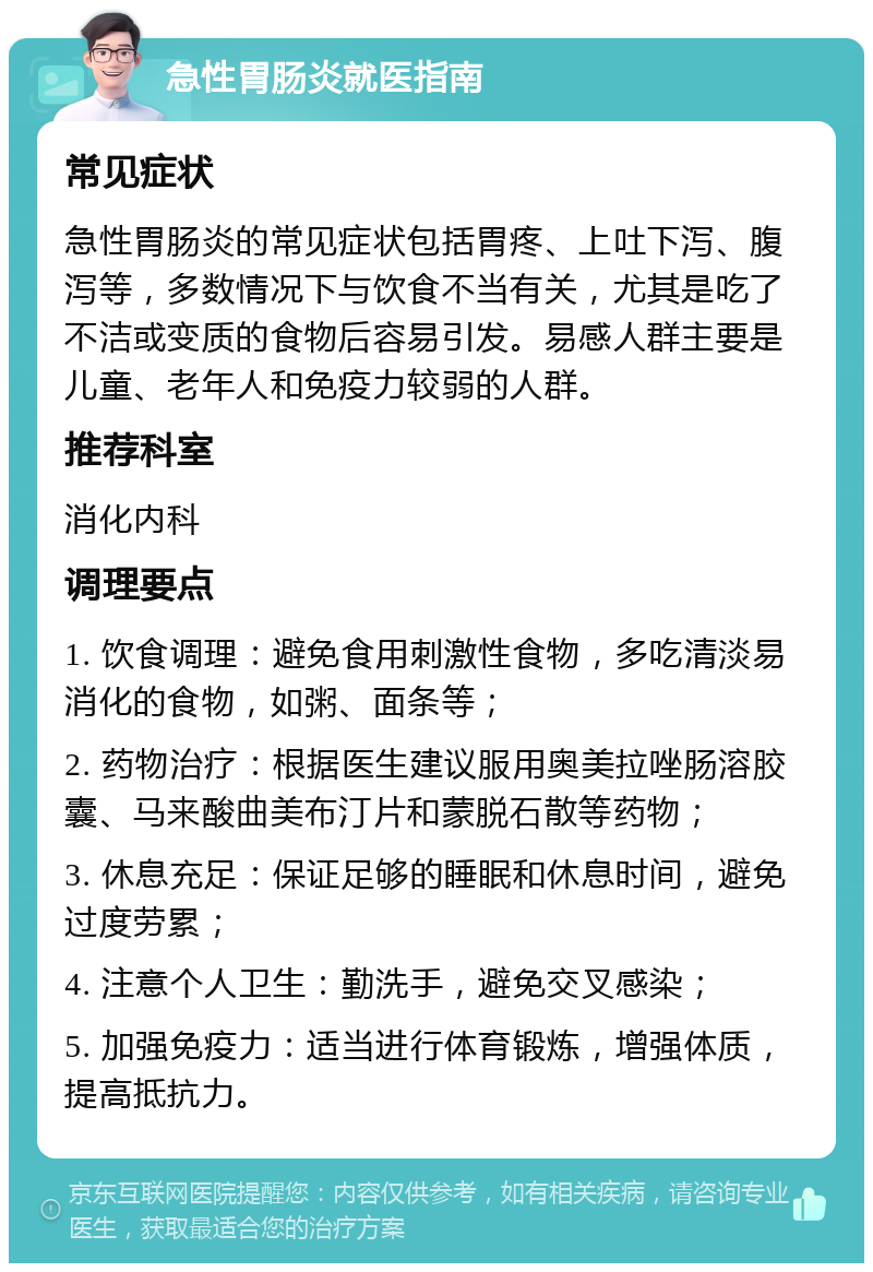 急性胃肠炎就医指南 常见症状 急性胃肠炎的常见症状包括胃疼、上吐下泻、腹泻等，多数情况下与饮食不当有关，尤其是吃了不洁或变质的食物后容易引发。易感人群主要是儿童、老年人和免疫力较弱的人群。 推荐科室 消化内科 调理要点 1. 饮食调理：避免食用刺激性食物，多吃清淡易消化的食物，如粥、面条等； 2. 药物治疗：根据医生建议服用奥美拉唑肠溶胶囊、马来酸曲美布汀片和蒙脱石散等药物； 3. 休息充足：保证足够的睡眠和休息时间，避免过度劳累； 4. 注意个人卫生：勤洗手，避免交叉感染； 5. 加强免疫力：适当进行体育锻炼，增强体质，提高抵抗力。