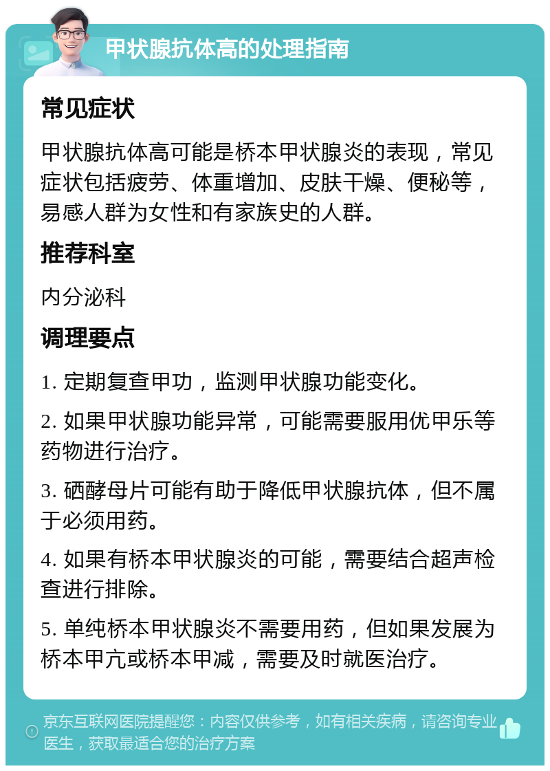 甲状腺抗体高的处理指南 常见症状 甲状腺抗体高可能是桥本甲状腺炎的表现，常见症状包括疲劳、体重增加、皮肤干燥、便秘等，易感人群为女性和有家族史的人群。 推荐科室 内分泌科 调理要点 1. 定期复查甲功，监测甲状腺功能变化。 2. 如果甲状腺功能异常，可能需要服用优甲乐等药物进行治疗。 3. 硒酵母片可能有助于降低甲状腺抗体，但不属于必须用药。 4. 如果有桥本甲状腺炎的可能，需要结合超声检查进行排除。 5. 单纯桥本甲状腺炎不需要用药，但如果发展为桥本甲亢或桥本甲减，需要及时就医治疗。