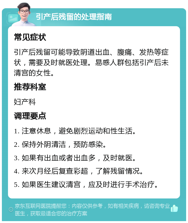 引产后残留的处理指南 常见症状 引产后残留可能导致阴道出血、腹痛、发热等症状，需要及时就医处理。易感人群包括引产后未清宫的女性。 推荐科室 妇产科 调理要点 1. 注意休息，避免剧烈运动和性生活。 2. 保持外阴清洁，预防感染。 3. 如果有出血或者出血多，及时就医。 4. 来次月经后复查彩超，了解残留情况。 5. 如果医生建议清宫，应及时进行手术治疗。