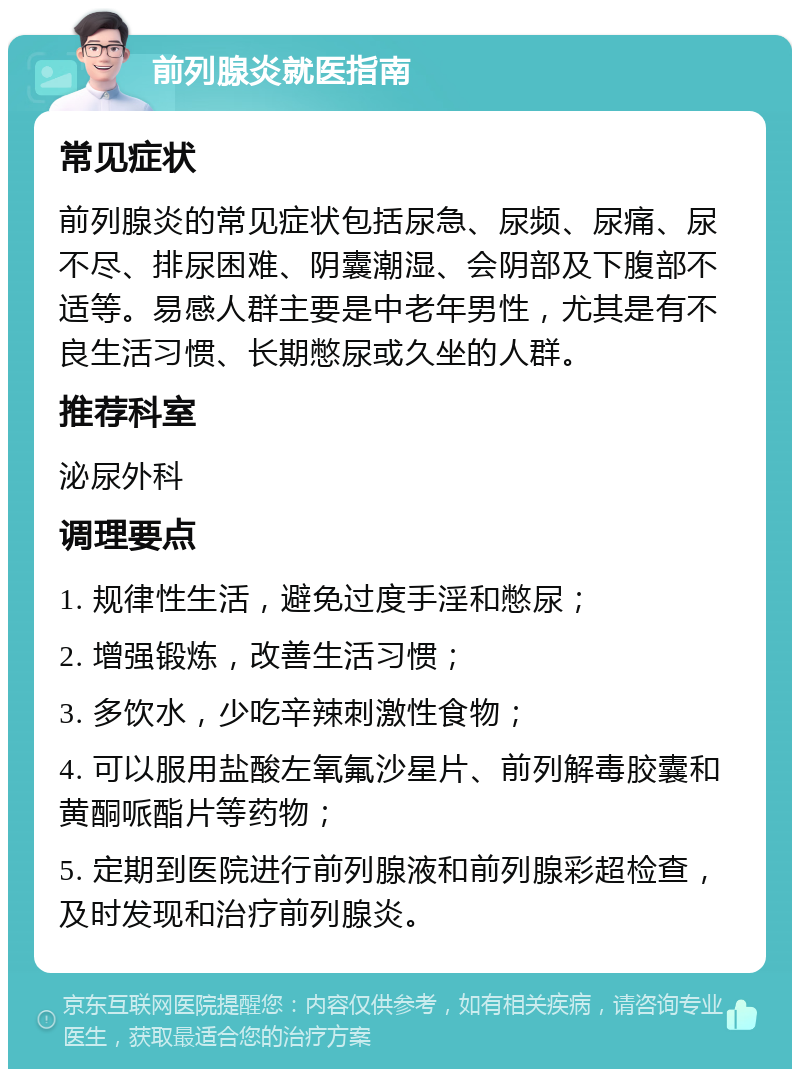 前列腺炎就医指南 常见症状 前列腺炎的常见症状包括尿急、尿频、尿痛、尿不尽、排尿困难、阴囊潮湿、会阴部及下腹部不适等。易感人群主要是中老年男性，尤其是有不良生活习惯、长期憋尿或久坐的人群。 推荐科室 泌尿外科 调理要点 1. 规律性生活，避免过度手淫和憋尿； 2. 增强锻炼，改善生活习惯； 3. 多饮水，少吃辛辣刺激性食物； 4. 可以服用盐酸左氧氟沙星片、前列解毒胶囊和黄酮哌酯片等药物； 5. 定期到医院进行前列腺液和前列腺彩超检查，及时发现和治疗前列腺炎。