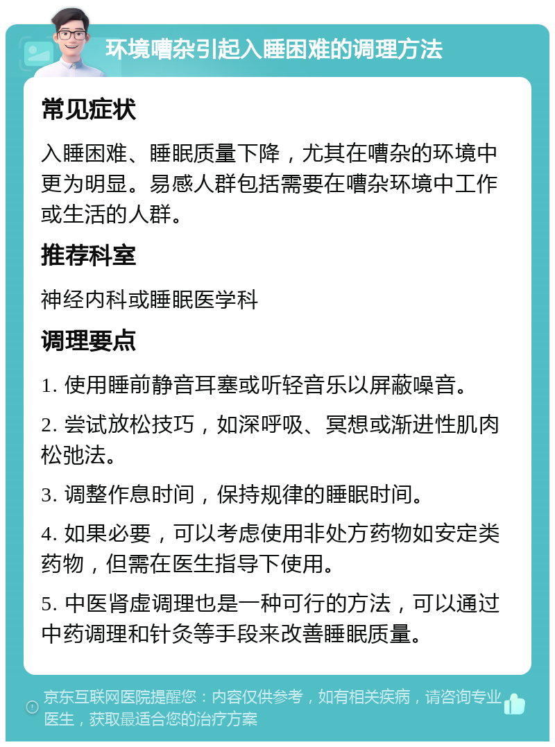 环境嘈杂引起入睡困难的调理方法 常见症状 入睡困难、睡眠质量下降，尤其在嘈杂的环境中更为明显。易感人群包括需要在嘈杂环境中工作或生活的人群。 推荐科室 神经内科或睡眠医学科 调理要点 1. 使用睡前静音耳塞或听轻音乐以屏蔽噪音。 2. 尝试放松技巧，如深呼吸、冥想或渐进性肌肉松弛法。 3. 调整作息时间，保持规律的睡眠时间。 4. 如果必要，可以考虑使用非处方药物如安定类药物，但需在医生指导下使用。 5. 中医肾虚调理也是一种可行的方法，可以通过中药调理和针灸等手段来改善睡眠质量。