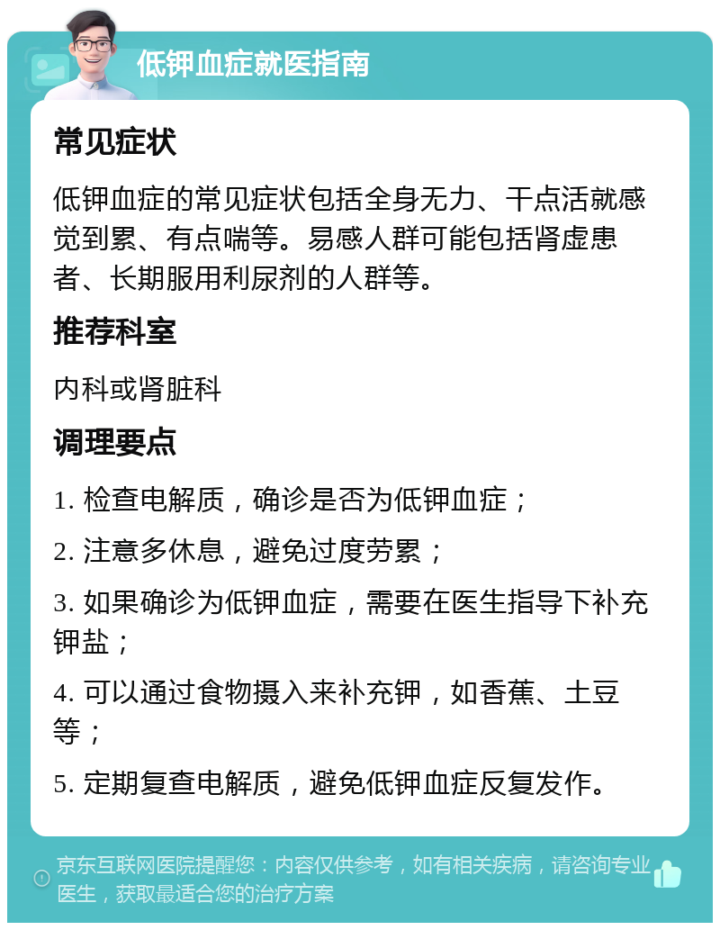 低钾血症就医指南 常见症状 低钾血症的常见症状包括全身无力、干点活就感觉到累、有点喘等。易感人群可能包括肾虚患者、长期服用利尿剂的人群等。 推荐科室 内科或肾脏科 调理要点 1. 检查电解质，确诊是否为低钾血症； 2. 注意多休息，避免过度劳累； 3. 如果确诊为低钾血症，需要在医生指导下补充钾盐； 4. 可以通过食物摄入来补充钾，如香蕉、土豆等； 5. 定期复查电解质，避免低钾血症反复发作。