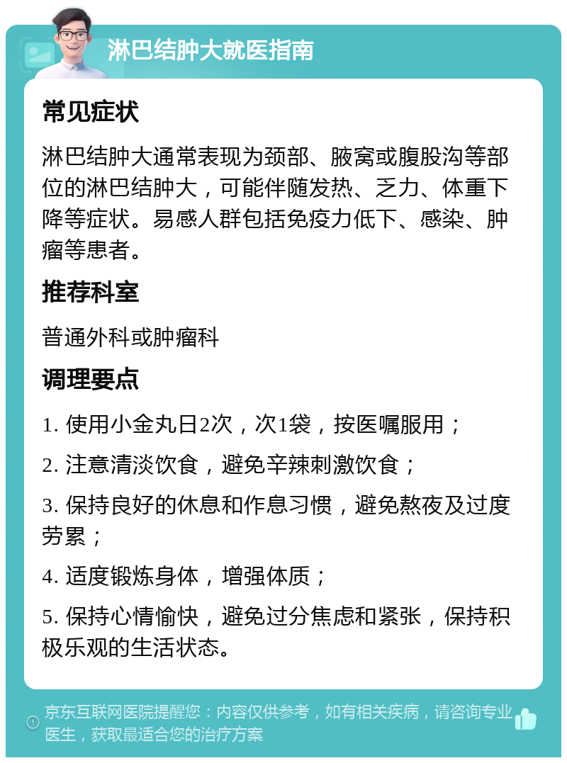 淋巴结肿大就医指南 常见症状 淋巴结肿大通常表现为颈部、腋窝或腹股沟等部位的淋巴结肿大，可能伴随发热、乏力、体重下降等症状。易感人群包括免疫力低下、感染、肿瘤等患者。 推荐科室 普通外科或肿瘤科 调理要点 1. 使用小金丸日2次，次1袋，按医嘱服用； 2. 注意清淡饮食，避免辛辣刺激饮食； 3. 保持良好的休息和作息习惯，避免熬夜及过度劳累； 4. 适度锻炼身体，增强体质； 5. 保持心情愉快，避免过分焦虑和紧张，保持积极乐观的生活状态。