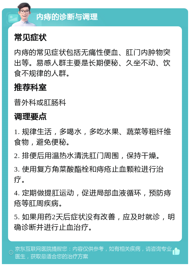 内痔的诊断与调理 常见症状 内痔的常见症状包括无痛性便血、肛门内肿物突出等。易感人群主要是长期便秘、久坐不动、饮食不规律的人群。 推荐科室 普外科或肛肠科 调理要点 1. 规律生活，多喝水，多吃水果、蔬菜等粗纤维食物，避免便秘。 2. 排便后用温热水清洗肛门周围，保持干燥。 3. 使用复方角菜酸酯栓和痔疮止血颗粒进行治疗。 4. 定期做提肛运动，促进局部血液循环，预防痔疮等肛周疾病。 5. 如果用药2天后症状没有改善，应及时就诊，明确诊断并进行止血治疗。