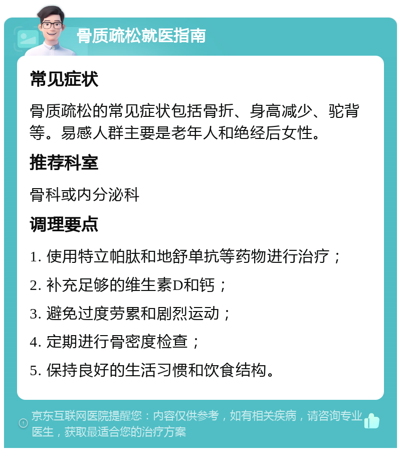 骨质疏松就医指南 常见症状 骨质疏松的常见症状包括骨折、身高减少、驼背等。易感人群主要是老年人和绝经后女性。 推荐科室 骨科或内分泌科 调理要点 1. 使用特立帕肽和地舒单抗等药物进行治疗； 2. 补充足够的维生素D和钙； 3. 避免过度劳累和剧烈运动； 4. 定期进行骨密度检查； 5. 保持良好的生活习惯和饮食结构。