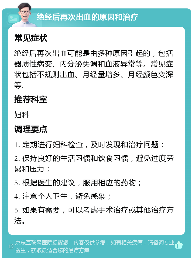 绝经后再次出血的原因和治疗 常见症状 绝经后再次出血可能是由多种原因引起的，包括器质性病变、内分泌失调和血液异常等。常见症状包括不规则出血、月经量增多、月经颜色变深等。 推荐科室 妇科 调理要点 1. 定期进行妇科检查，及时发现和治疗问题； 2. 保持良好的生活习惯和饮食习惯，避免过度劳累和压力； 3. 根据医生的建议，服用相应的药物； 4. 注意个人卫生，避免感染； 5. 如果有需要，可以考虑手术治疗或其他治疗方法。