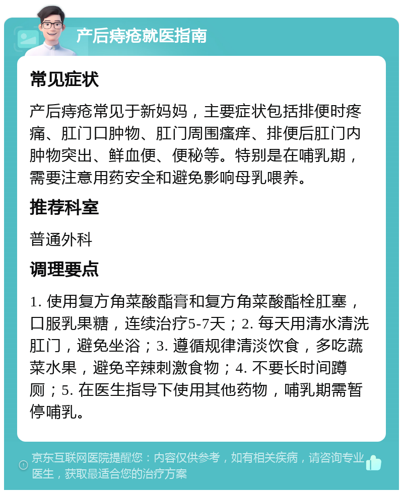 产后痔疮就医指南 常见症状 产后痔疮常见于新妈妈，主要症状包括排便时疼痛、肛门口肿物、肛门周围瘙痒、排便后肛门内肿物突出、鲜血便、便秘等。特别是在哺乳期，需要注意用药安全和避免影响母乳喂养。 推荐科室 普通外科 调理要点 1. 使用复方角菜酸酯膏和复方角菜酸酯栓肛塞，口服乳果糖，连续治疗5-7天；2. 每天用清水清洗肛门，避免坐浴；3. 遵循规律清淡饮食，多吃蔬菜水果，避免辛辣刺激食物；4. 不要长时间蹲厕；5. 在医生指导下使用其他药物，哺乳期需暂停哺乳。