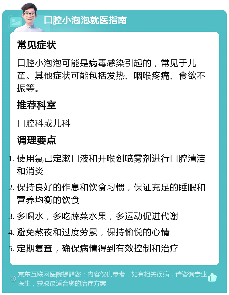 口腔小泡泡就医指南 常见症状 口腔小泡泡可能是病毒感染引起的，常见于儿童。其他症状可能包括发热、咽喉疼痛、食欲不振等。 推荐科室 口腔科或儿科 调理要点 使用氯己定漱口液和开喉剑喷雾剂进行口腔清洁和消炎 保持良好的作息和饮食习惯，保证充足的睡眠和营养均衡的饮食 多喝水，多吃蔬菜水果，多运动促进代谢 避免熬夜和过度劳累，保持愉悦的心情 定期复查，确保病情得到有效控制和治疗