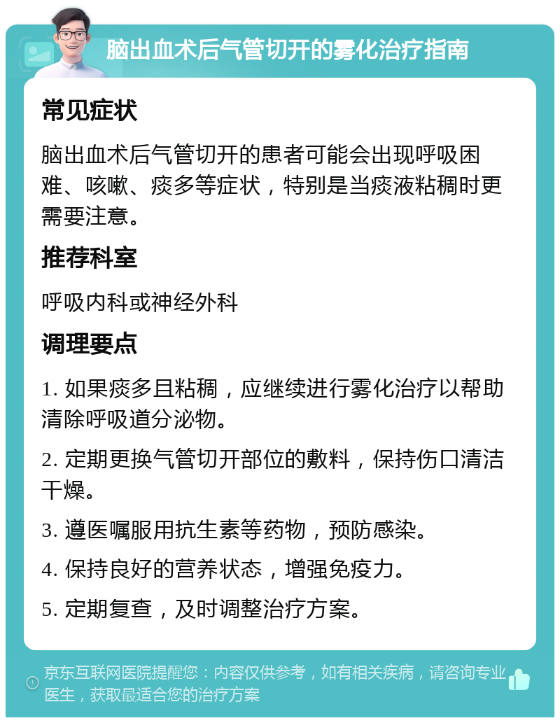 脑出血术后气管切开的雾化治疗指南 常见症状 脑出血术后气管切开的患者可能会出现呼吸困难、咳嗽、痰多等症状，特别是当痰液粘稠时更需要注意。 推荐科室 呼吸内科或神经外科 调理要点 1. 如果痰多且粘稠，应继续进行雾化治疗以帮助清除呼吸道分泌物。 2. 定期更换气管切开部位的敷料，保持伤口清洁干燥。 3. 遵医嘱服用抗生素等药物，预防感染。 4. 保持良好的营养状态，增强免疫力。 5. 定期复查，及时调整治疗方案。