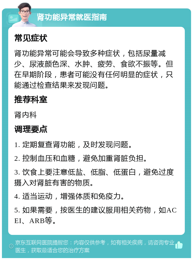 肾功能异常就医指南 常见症状 肾功能异常可能会导致多种症状，包括尿量减少、尿液颜色深、水肿、疲劳、食欲不振等。但在早期阶段，患者可能没有任何明显的症状，只能通过检查结果来发现问题。 推荐科室 肾内科 调理要点 1. 定期复查肾功能，及时发现问题。 2. 控制血压和血糖，避免加重肾脏负担。 3. 饮食上要注意低盐、低脂、低蛋白，避免过度摄入对肾脏有害的物质。 4. 适当运动，增强体质和免疫力。 5. 如果需要，按医生的建议服用相关药物，如ACEI、ARB等。