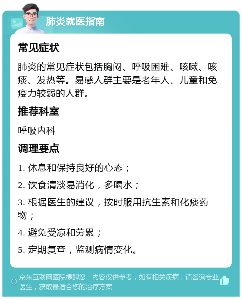 肺炎就医指南 常见症状 肺炎的常见症状包括胸闷、呼吸困难、咳嗽、咳痰、发热等。易感人群主要是老年人、儿童和免疫力较弱的人群。 推荐科室 呼吸内科 调理要点 1. 休息和保持良好的心态； 2. 饮食清淡易消化，多喝水； 3. 根据医生的建议，按时服用抗生素和化痰药物； 4. 避免受凉和劳累； 5. 定期复查，监测病情变化。