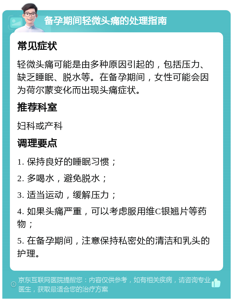 备孕期间轻微头痛的处理指南 常见症状 轻微头痛可能是由多种原因引起的，包括压力、缺乏睡眠、脱水等。在备孕期间，女性可能会因为荷尔蒙变化而出现头痛症状。 推荐科室 妇科或产科 调理要点 1. 保持良好的睡眠习惯； 2. 多喝水，避免脱水； 3. 适当运动，缓解压力； 4. 如果头痛严重，可以考虑服用维C银翘片等药物； 5. 在备孕期间，注意保持私密处的清洁和乳头的护理。