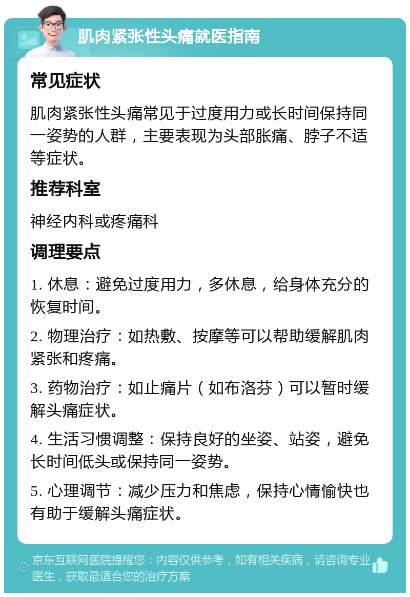 肌肉紧张性头痛就医指南 常见症状 肌肉紧张性头痛常见于过度用力或长时间保持同一姿势的人群，主要表现为头部胀痛、脖子不适等症状。 推荐科室 神经内科或疼痛科 调理要点 1. 休息：避免过度用力，多休息，给身体充分的恢复时间。 2. 物理治疗：如热敷、按摩等可以帮助缓解肌肉紧张和疼痛。 3. 药物治疗：如止痛片（如布洛芬）可以暂时缓解头痛症状。 4. 生活习惯调整：保持良好的坐姿、站姿，避免长时间低头或保持同一姿势。 5. 心理调节：减少压力和焦虑，保持心情愉快也有助于缓解头痛症状。