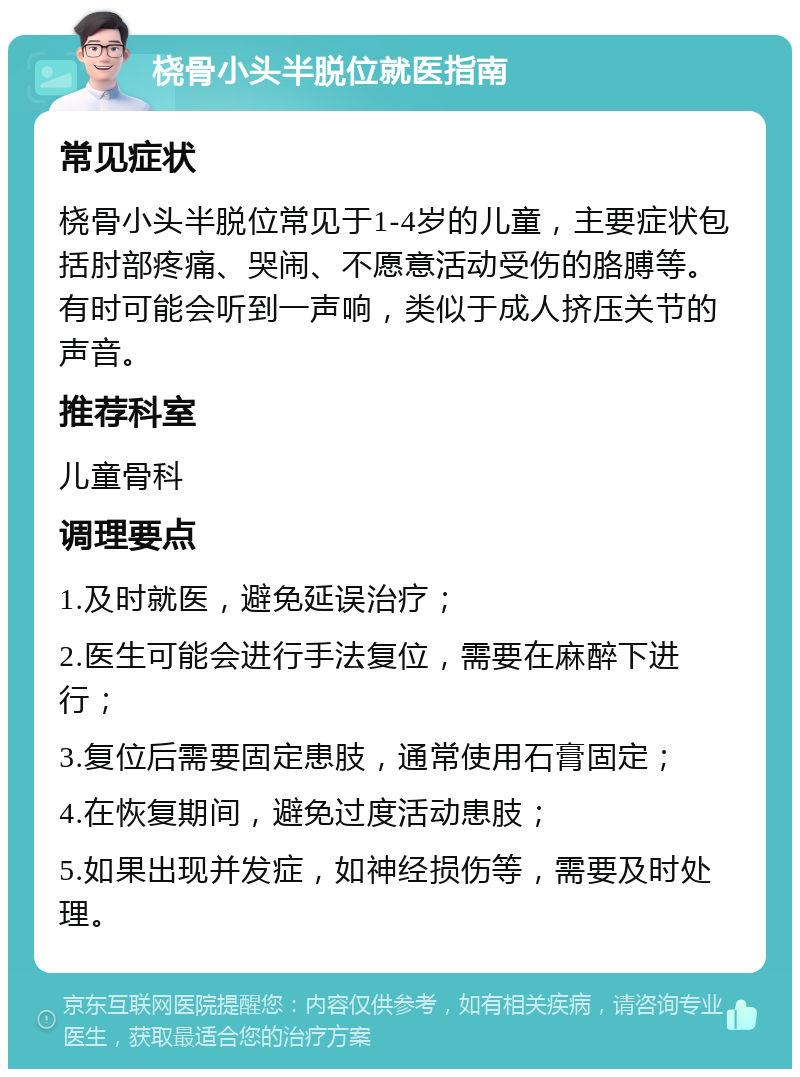 桡骨小头半脱位就医指南 常见症状 桡骨小头半脱位常见于1-4岁的儿童，主要症状包括肘部疼痛、哭闹、不愿意活动受伤的胳膊等。有时可能会听到一声响，类似于成人挤压关节的声音。 推荐科室 儿童骨科 调理要点 1.及时就医，避免延误治疗； 2.医生可能会进行手法复位，需要在麻醉下进行； 3.复位后需要固定患肢，通常使用石膏固定； 4.在恢复期间，避免过度活动患肢； 5.如果出现并发症，如神经损伤等，需要及时处理。