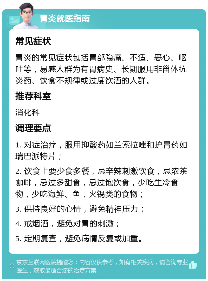 胃炎就医指南 常见症状 胃炎的常见症状包括胃部隐痛、不适、恶心、呕吐等，易感人群为有胃病史、长期服用非甾体抗炎药、饮食不规律或过度饮酒的人群。 推荐科室 消化科 调理要点 1. 对症治疗，服用抑酸药如兰索拉唑和护胃药如瑞巴派特片； 2. 饮食上要少食多餐，忌辛辣刺激饮食，忌浓茶咖啡，忌过多甜食，忌过饱饮食，少吃生冷食物，少吃海鲜、鱼，火锅类的食物； 3. 保持良好的心情，避免精神压力； 4. 戒烟酒，避免对胃的刺激； 5. 定期复查，避免病情反复或加重。