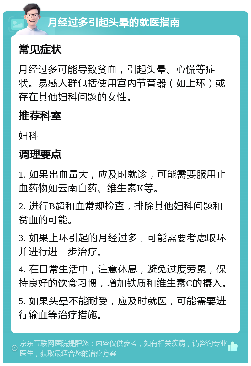 月经过多引起头晕的就医指南 常见症状 月经过多可能导致贫血，引起头晕、心慌等症状。易感人群包括使用宫内节育器（如上环）或存在其他妇科问题的女性。 推荐科室 妇科 调理要点 1. 如果出血量大，应及时就诊，可能需要服用止血药物如云南白药、维生素K等。 2. 进行B超和血常规检查，排除其他妇科问题和贫血的可能。 3. 如果上环引起的月经过多，可能需要考虑取环并进行进一步治疗。 4. 在日常生活中，注意休息，避免过度劳累，保持良好的饮食习惯，增加铁质和维生素C的摄入。 5. 如果头晕不能耐受，应及时就医，可能需要进行输血等治疗措施。